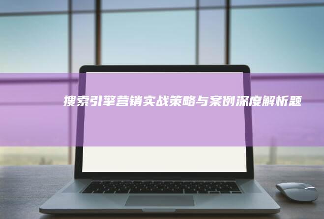 搜索引擎营销实战策略与案例深度解析题